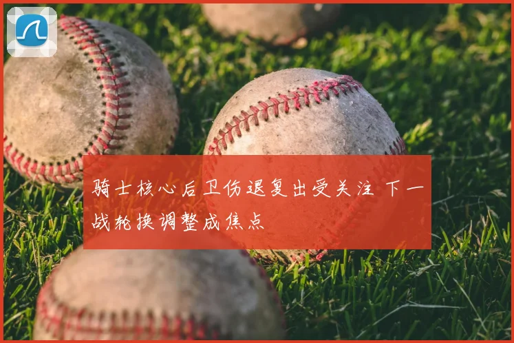 骑士核心后卫伤退复出受关注 下一战轮换调整成焦点