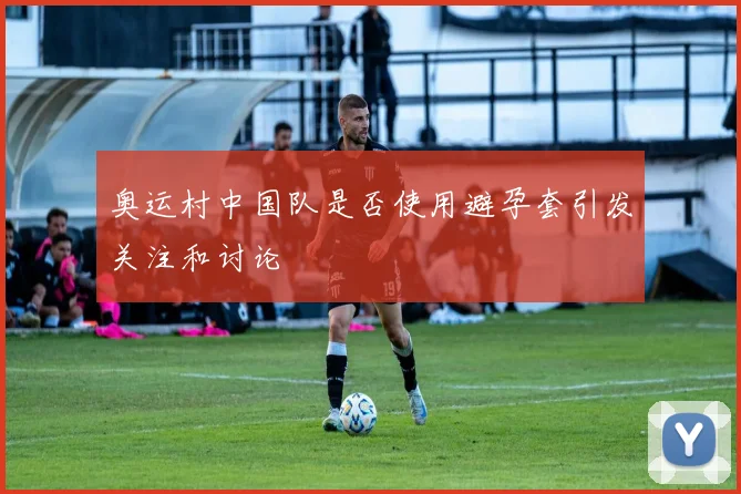 奥运村中国队是否使用避孕套引发关注和讨论