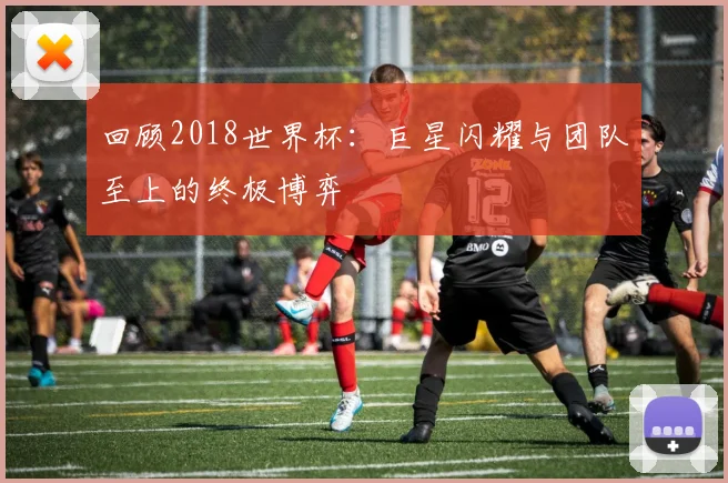 回顾2018世界杯:巨星闪耀与团队至上的终极博弈