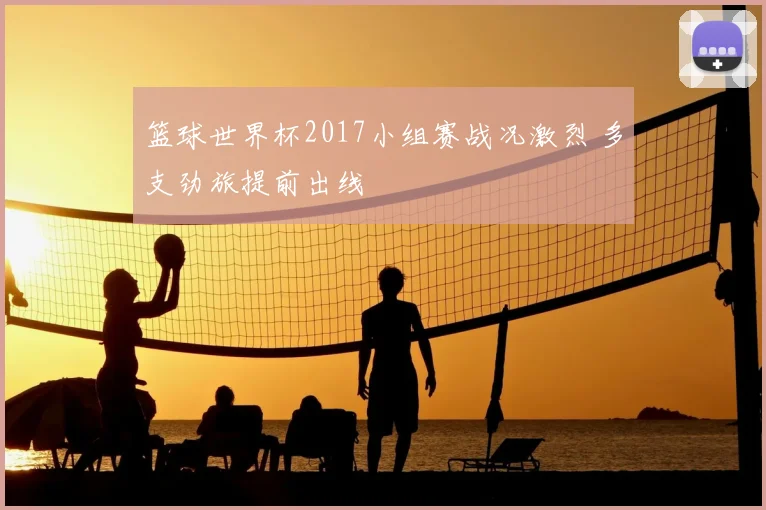 篮球世界杯2017小组赛战况激烈 多支劲旅提前出线