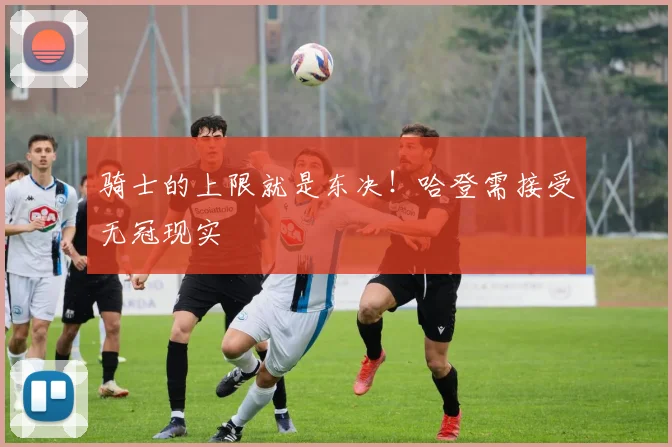 骑士的上限就是东决！哈登需接受无冠现实