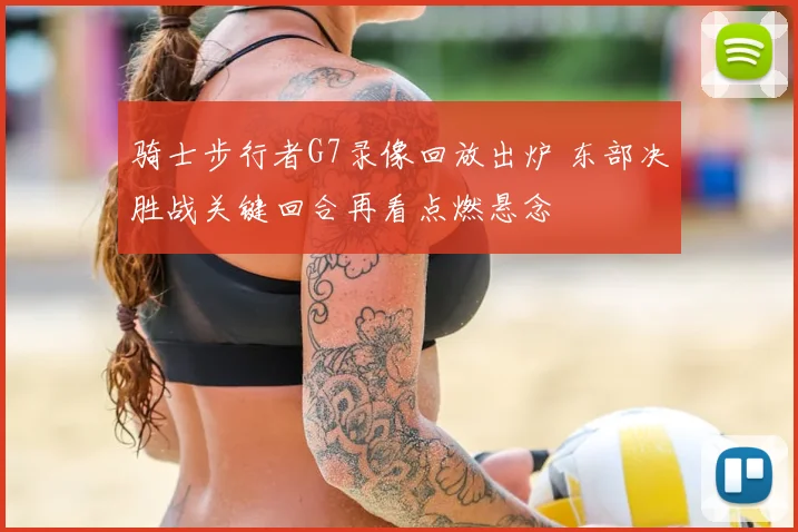 骑士步行者G7录像回放出炉 东部决胜战关键回合再看点燃悬念