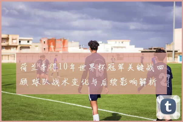 荷兰夺得10年世界杯冠军关键战回顾 球队战术变化与后续影响解析