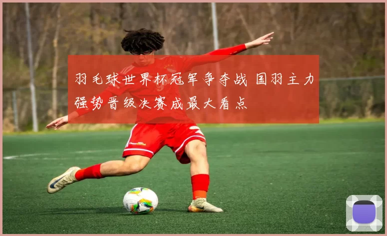 羽毛球世界杯冠军争夺战 国羽主力强势晋级决赛成最大看点