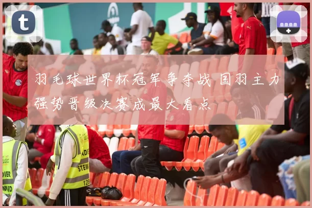 羽毛球世界杯冠军争夺战 国羽主力强势晋级决赛成最大看点